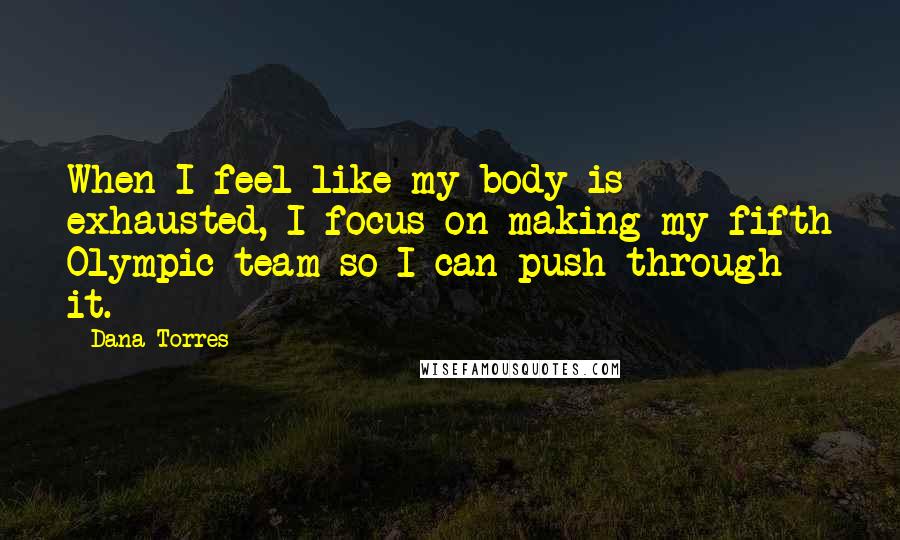 Dana Torres Quotes: When I feel like my body is exhausted, I focus on making my fifth Olympic team so I can push through it.
