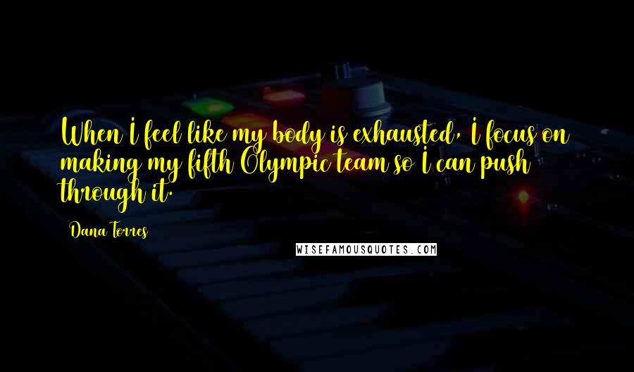 Dana Torres Quotes: When I feel like my body is exhausted, I focus on making my fifth Olympic team so I can push through it.