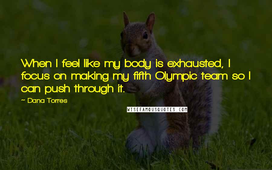 Dana Torres Quotes: When I feel like my body is exhausted, I focus on making my fifth Olympic team so I can push through it.