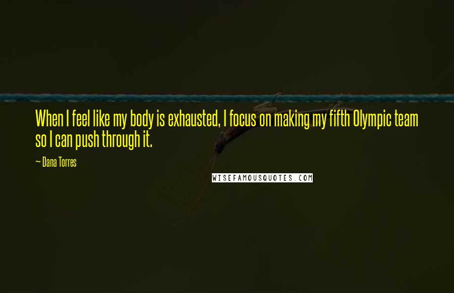 Dana Torres Quotes: When I feel like my body is exhausted, I focus on making my fifth Olympic team so I can push through it.