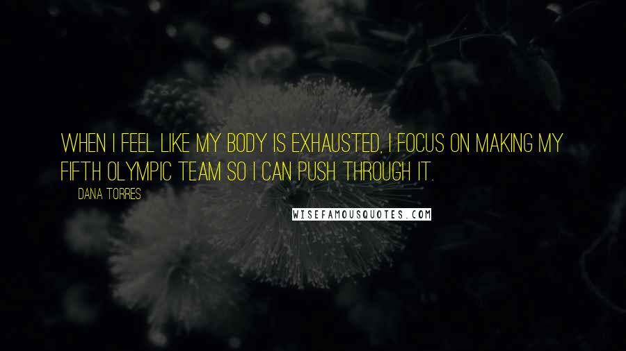 Dana Torres Quotes: When I feel like my body is exhausted, I focus on making my fifth Olympic team so I can push through it.
