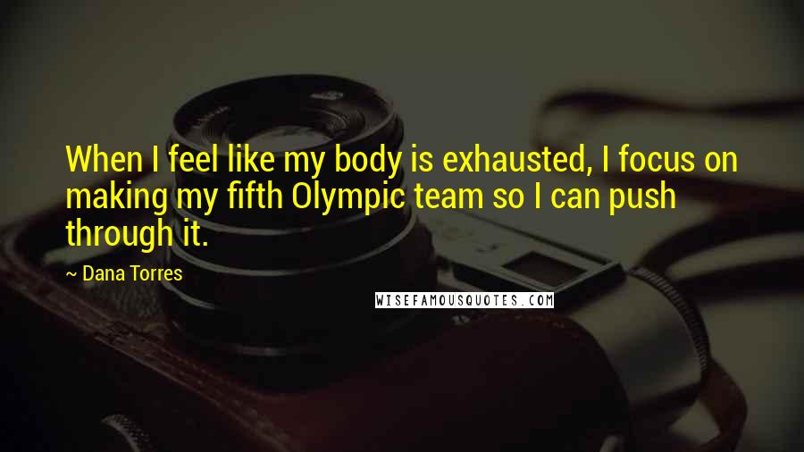 Dana Torres Quotes: When I feel like my body is exhausted, I focus on making my fifth Olympic team so I can push through it.