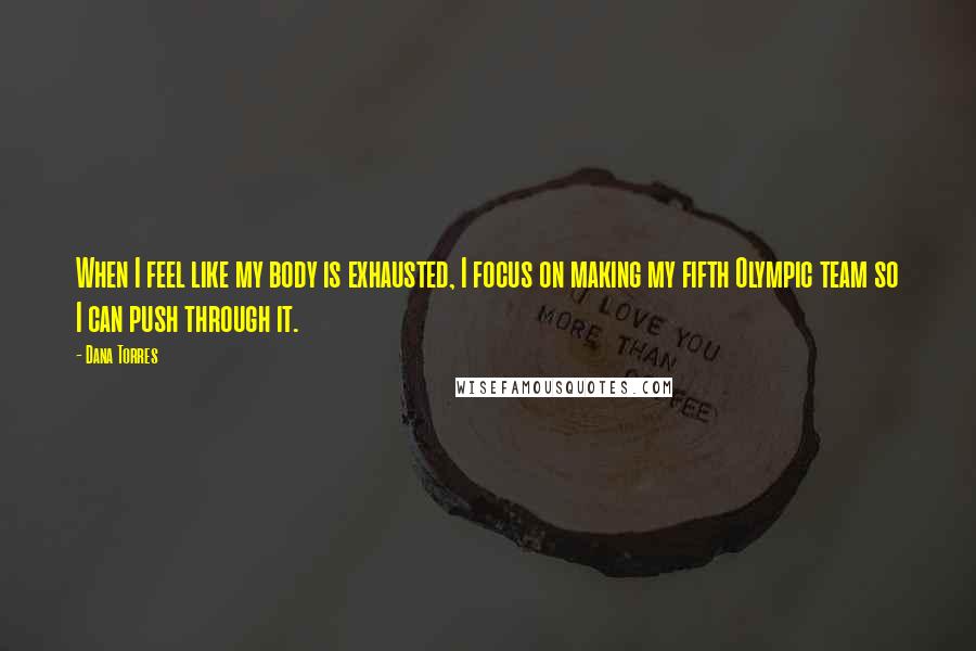 Dana Torres Quotes: When I feel like my body is exhausted, I focus on making my fifth Olympic team so I can push through it.