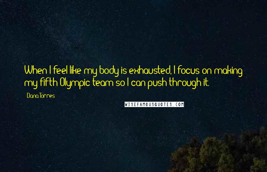 Dana Torres Quotes: When I feel like my body is exhausted, I focus on making my fifth Olympic team so I can push through it.