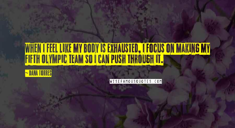 Dana Torres Quotes: When I feel like my body is exhausted, I focus on making my fifth Olympic team so I can push through it.