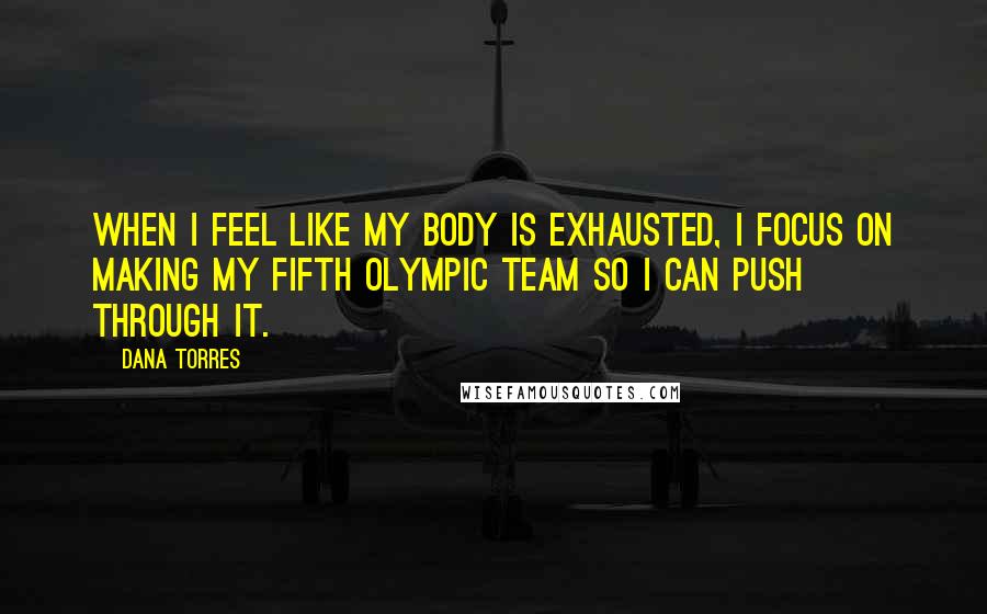 Dana Torres Quotes: When I feel like my body is exhausted, I focus on making my fifth Olympic team so I can push through it.