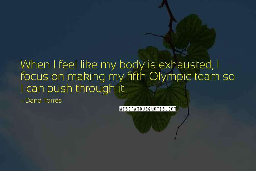 Dana Torres Quotes: When I feel like my body is exhausted, I focus on making my fifth Olympic team so I can push through it.