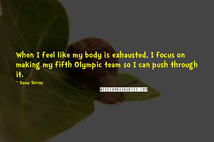 Dana Torres Quotes: When I feel like my body is exhausted, I focus on making my fifth Olympic team so I can push through it.