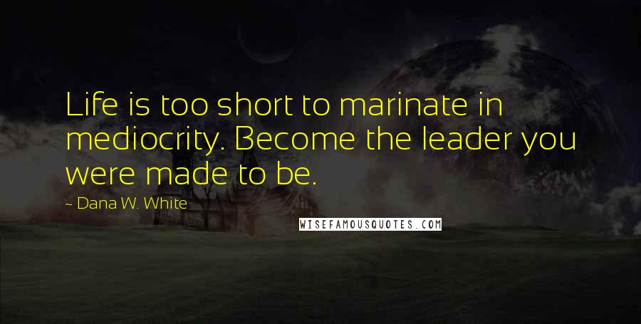 Dana W. White Quotes: Life is too short to marinate in mediocrity. Become the leader you were made to be.