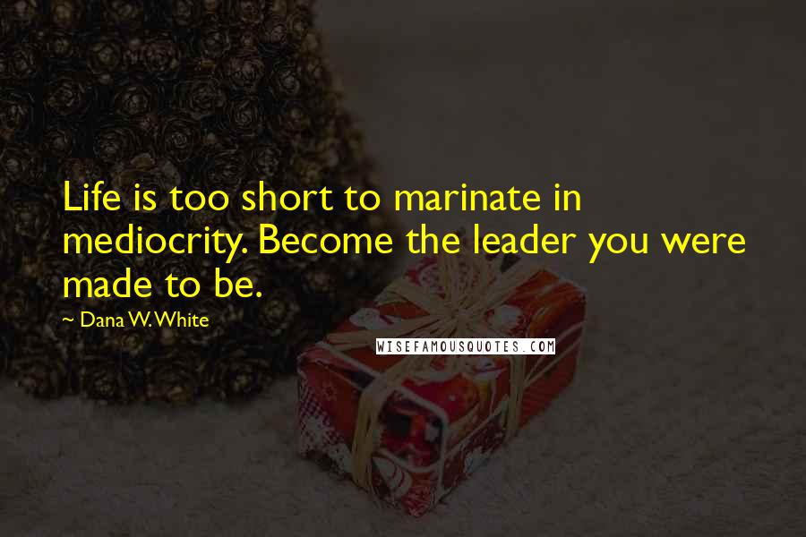 Dana W. White Quotes: Life is too short to marinate in mediocrity. Become the leader you were made to be.