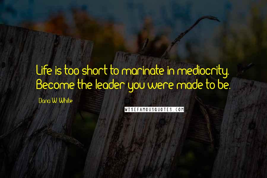 Dana W. White Quotes: Life is too short to marinate in mediocrity. Become the leader you were made to be.