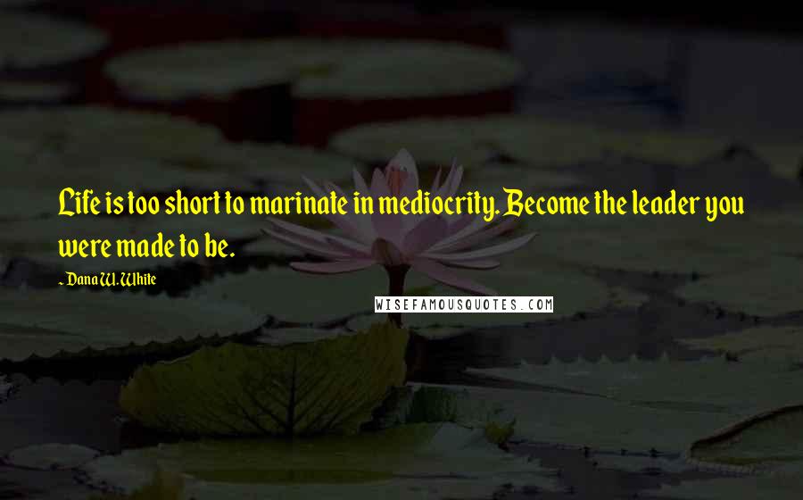 Dana W. White Quotes: Life is too short to marinate in mediocrity. Become the leader you were made to be.