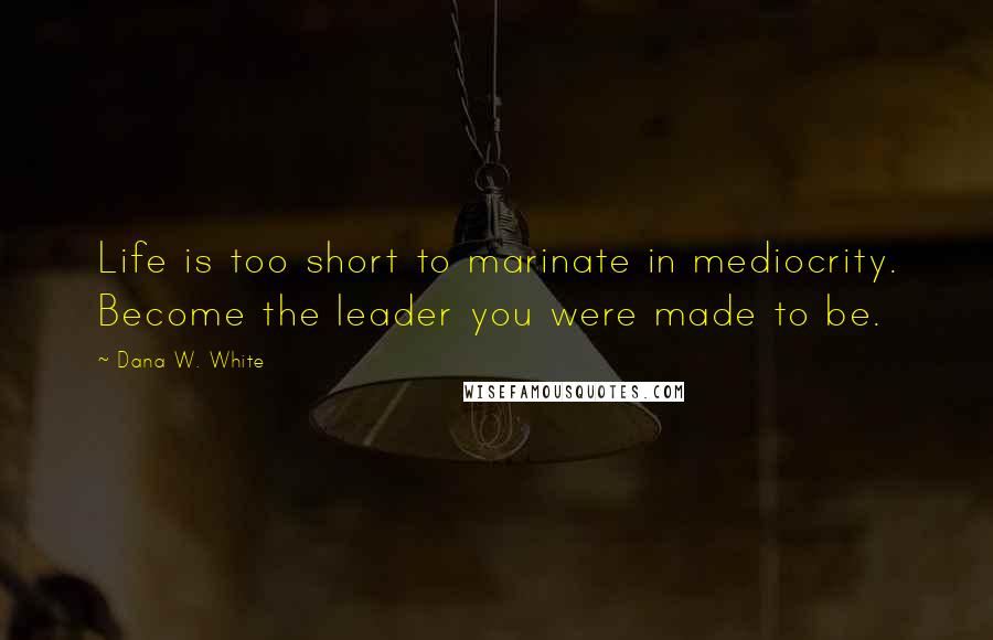Dana W. White Quotes: Life is too short to marinate in mediocrity. Become the leader you were made to be.