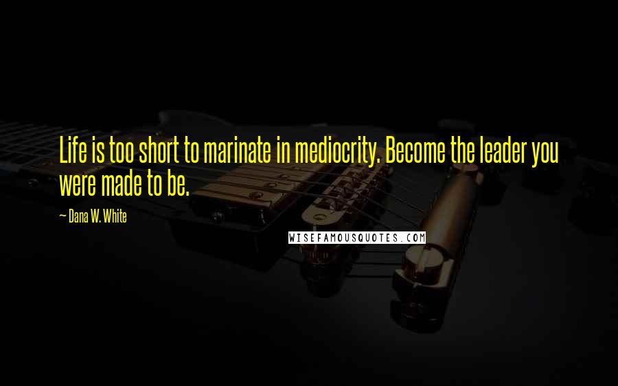 Dana W. White Quotes: Life is too short to marinate in mediocrity. Become the leader you were made to be.