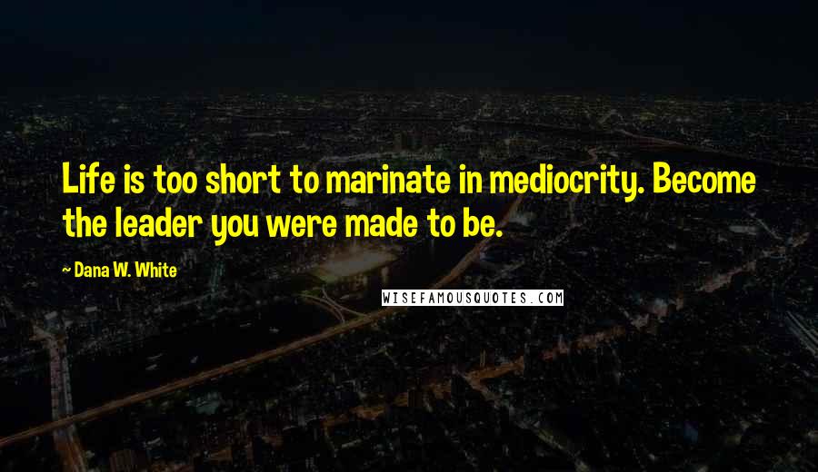 Dana W. White Quotes: Life is too short to marinate in mediocrity. Become the leader you were made to be.