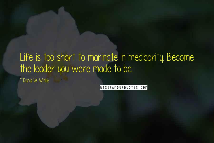 Dana W. White Quotes: Life is too short to marinate in mediocrity. Become the leader you were made to be.