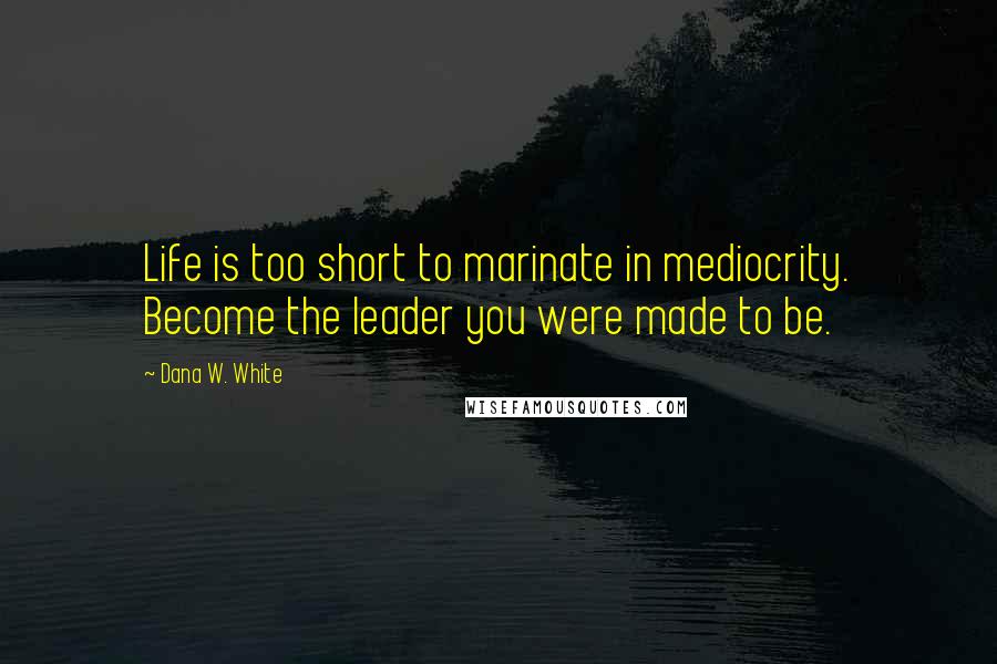Dana W. White Quotes: Life is too short to marinate in mediocrity. Become the leader you were made to be.
