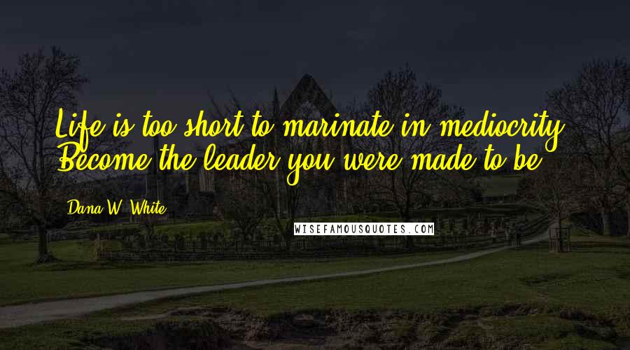 Dana W. White Quotes: Life is too short to marinate in mediocrity. Become the leader you were made to be.