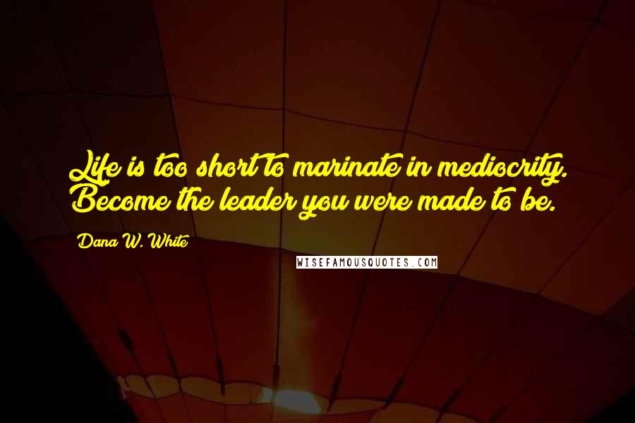 Dana W. White Quotes: Life is too short to marinate in mediocrity. Become the leader you were made to be.