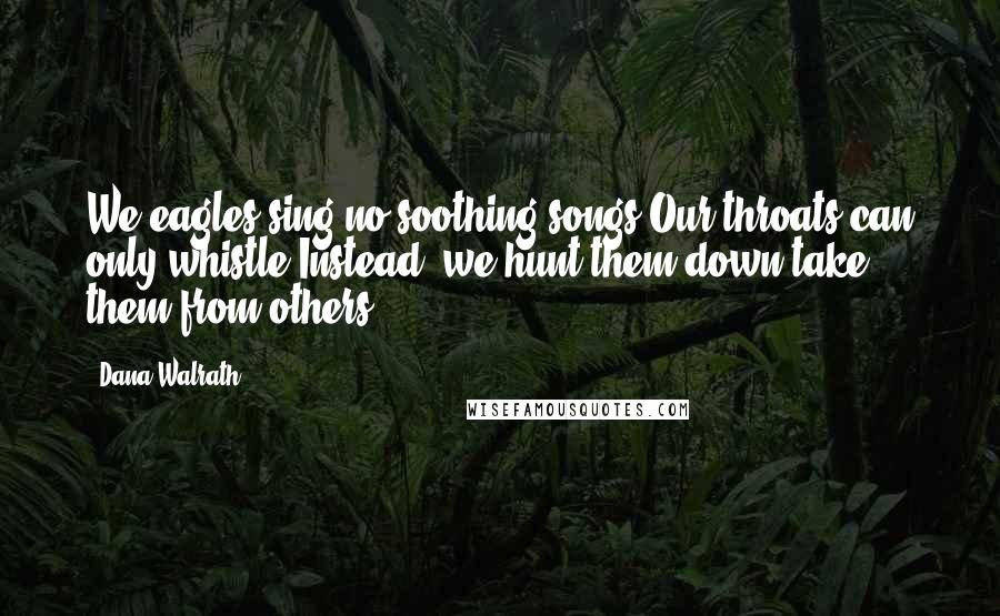 Dana Walrath Quotes: We eagles sing no soothing songs.Our throats can only whistle.Instead, we hunt them down,take them from others.