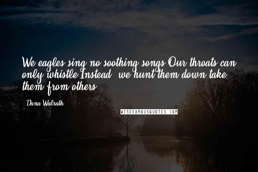 Dana Walrath Quotes: We eagles sing no soothing songs.Our throats can only whistle.Instead, we hunt them down,take them from others.