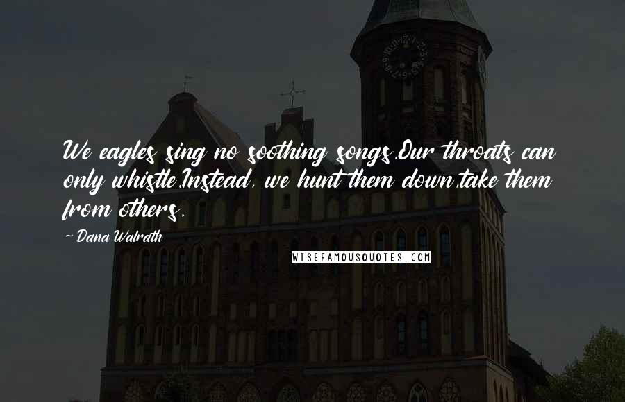 Dana Walrath Quotes: We eagles sing no soothing songs.Our throats can only whistle.Instead, we hunt them down,take them from others.