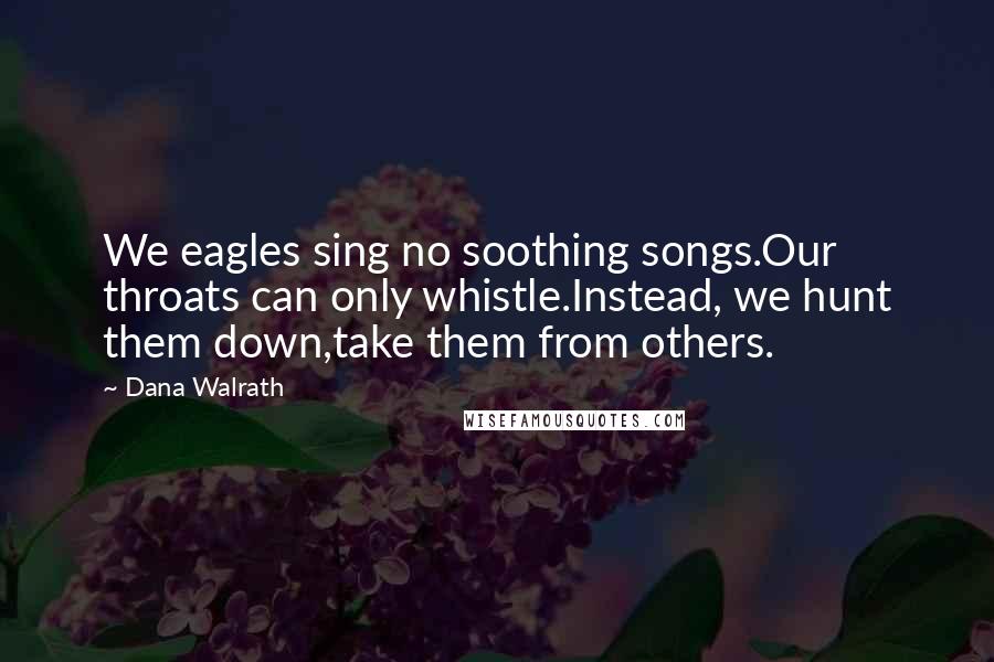 Dana Walrath Quotes: We eagles sing no soothing songs.Our throats can only whistle.Instead, we hunt them down,take them from others.