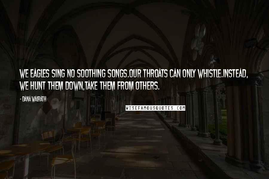 Dana Walrath Quotes: We eagles sing no soothing songs.Our throats can only whistle.Instead, we hunt them down,take them from others.