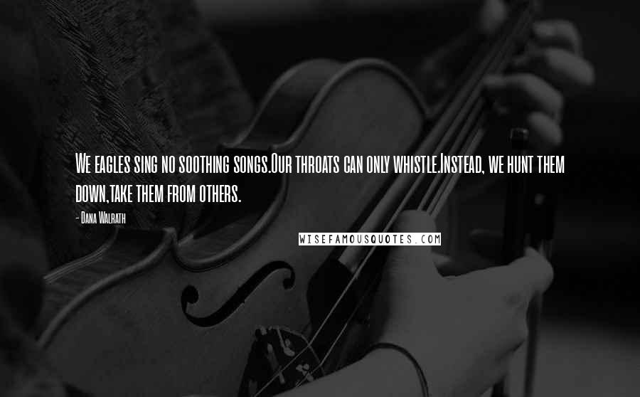 Dana Walrath Quotes: We eagles sing no soothing songs.Our throats can only whistle.Instead, we hunt them down,take them from others.