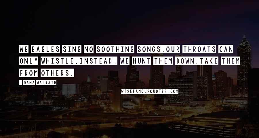 Dana Walrath Quotes: We eagles sing no soothing songs.Our throats can only whistle.Instead, we hunt them down,take them from others.