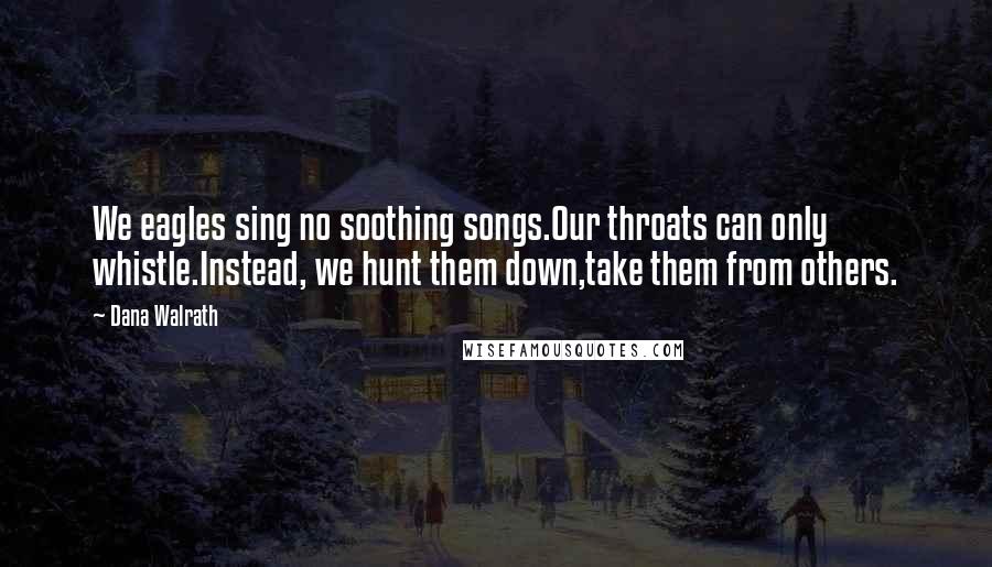 Dana Walrath Quotes: We eagles sing no soothing songs.Our throats can only whistle.Instead, we hunt them down,take them from others.