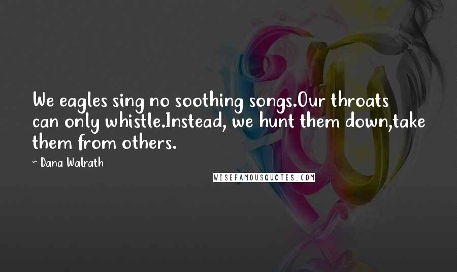 Dana Walrath Quotes: We eagles sing no soothing songs.Our throats can only whistle.Instead, we hunt them down,take them from others.