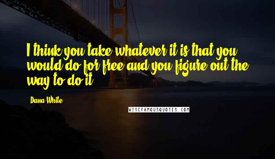 Dana White Quotes: I think you take whatever it is that you would do for free and you figure out the way to do it.