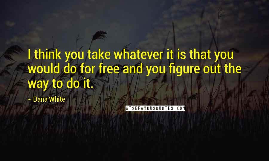 Dana White Quotes: I think you take whatever it is that you would do for free and you figure out the way to do it.