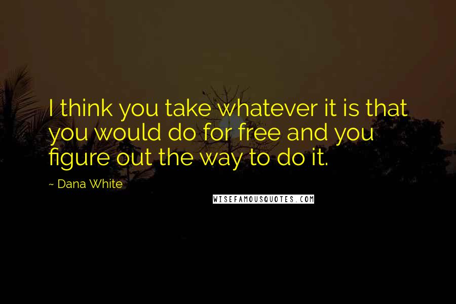 Dana White Quotes: I think you take whatever it is that you would do for free and you figure out the way to do it.