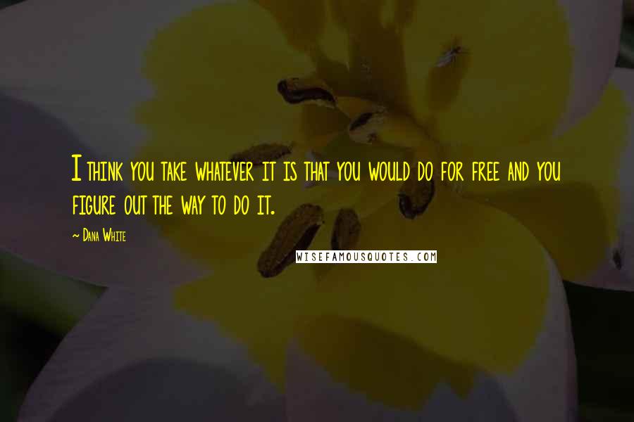 Dana White Quotes: I think you take whatever it is that you would do for free and you figure out the way to do it.