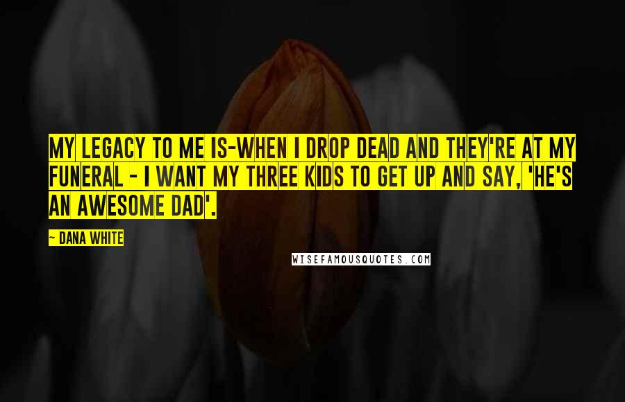 Dana White Quotes: My legacy to me is-when I drop dead and they're at my funeral - I want my three kids to get up and say, 'He's an awesome dad'.