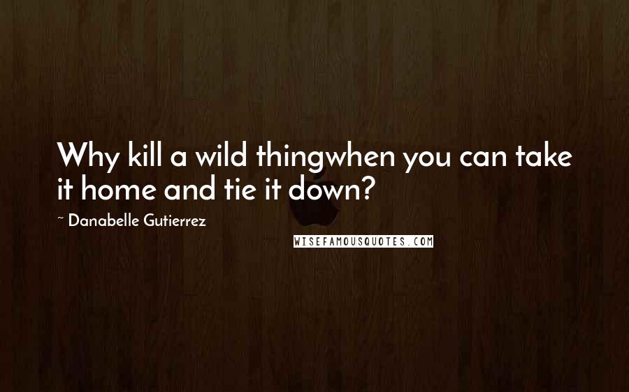 Danabelle Gutierrez Quotes: Why kill a wild thingwhen you can take it home and tie it down?