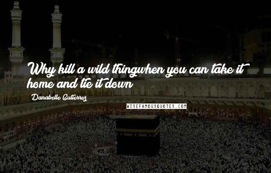 Danabelle Gutierrez Quotes: Why kill a wild thingwhen you can take it home and tie it down?