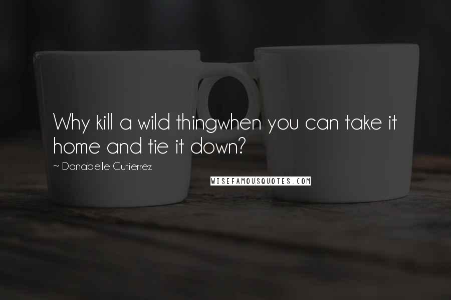 Danabelle Gutierrez Quotes: Why kill a wild thingwhen you can take it home and tie it down?