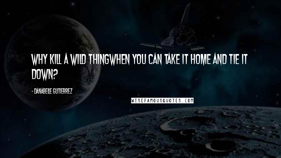 Danabelle Gutierrez Quotes: Why kill a wild thingwhen you can take it home and tie it down?
