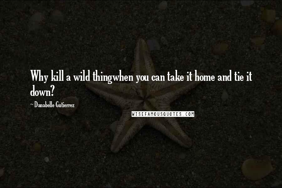 Danabelle Gutierrez Quotes: Why kill a wild thingwhen you can take it home and tie it down?