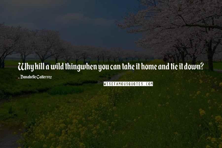 Danabelle Gutierrez Quotes: Why kill a wild thingwhen you can take it home and tie it down?