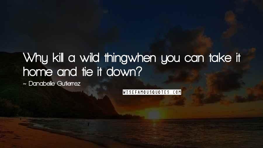 Danabelle Gutierrez Quotes: Why kill a wild thingwhen you can take it home and tie it down?