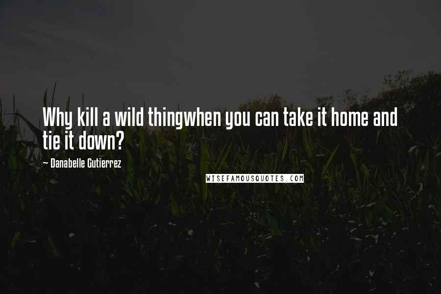 Danabelle Gutierrez Quotes: Why kill a wild thingwhen you can take it home and tie it down?