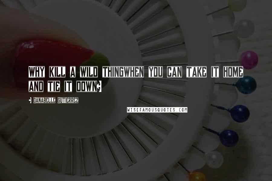 Danabelle Gutierrez Quotes: Why kill a wild thingwhen you can take it home and tie it down?