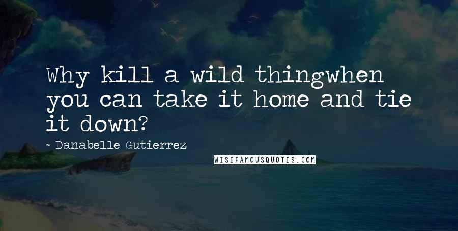 Danabelle Gutierrez Quotes: Why kill a wild thingwhen you can take it home and tie it down?