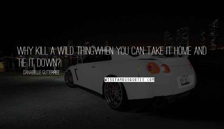 Danabelle Gutierrez Quotes: Why kill a wild thingwhen you can take it home and tie it down?