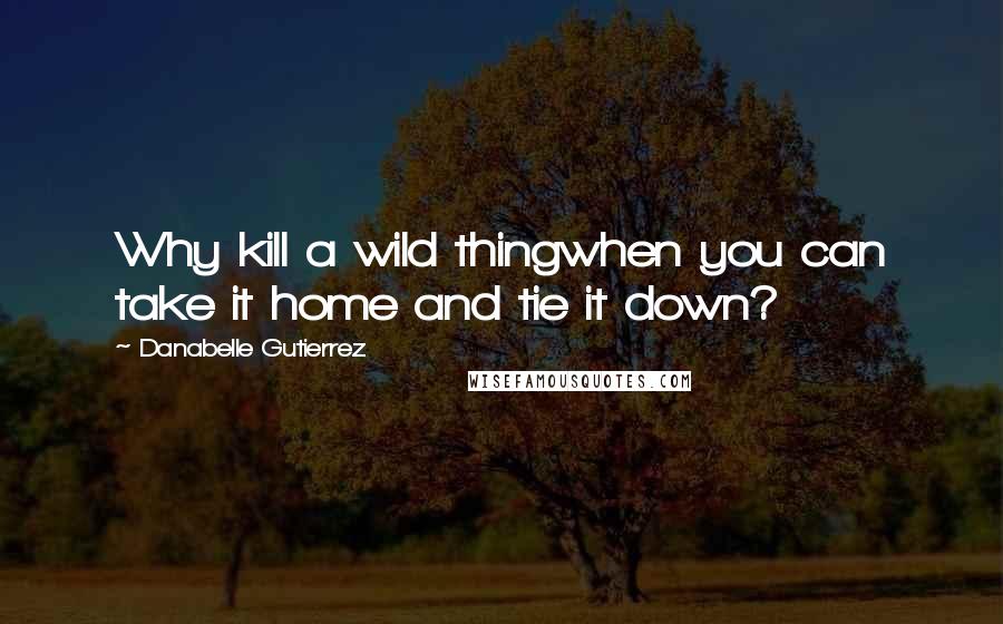 Danabelle Gutierrez Quotes: Why kill a wild thingwhen you can take it home and tie it down?
