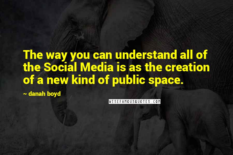 Danah Boyd Quotes: The way you can understand all of the Social Media is as the creation of a new kind of public space.